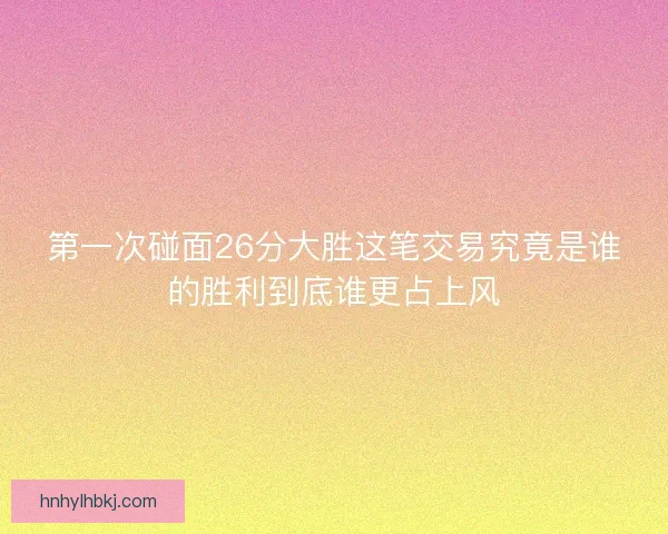 第一次碰面26分大胜这笔交易究竟是谁的胜利到底谁更占上风