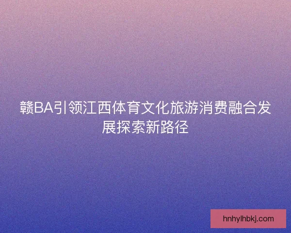 赣BA引领江西体育文化旅游消费融合发展探索新路径