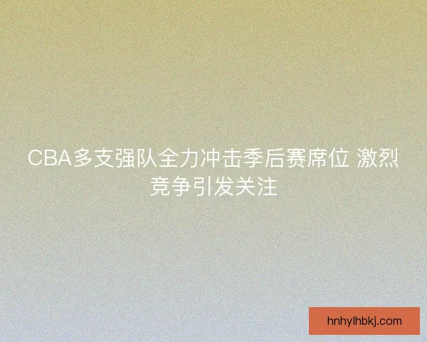 CBA多支强队全力冲击季后赛席位 激烈竞争引发关注