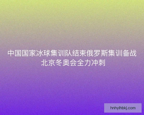 中国国家冰球集训队结束俄罗斯集训备战 北京冬奥会全力冲刺